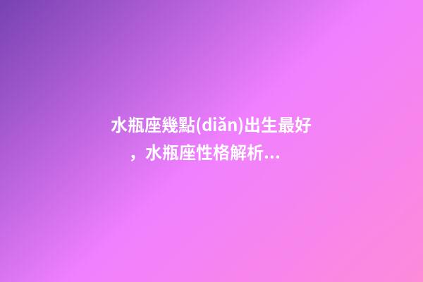 水瓶座幾點(diǎn)出生最好，水瓶座性格解析-按出生日期詳解